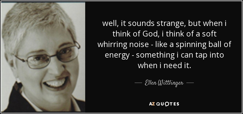 well, it sounds strange, but when i think of God, i think of a soft whirring noise - like a spinning ball of energy - something i can tap into when i need it. - Ellen Wittlinger