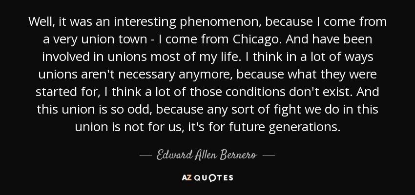 Well, it was an interesting phenomenon, because I come from a very union town - I come from Chicago. And have been involved in unions most of my life. I think in a lot of ways unions aren't necessary anymore, because what they were started for, I think a lot of those conditions don't exist. And this union is so odd, because any sort of fight we do in this union is not for us, it's for future generations. - Edward Allen Bernero