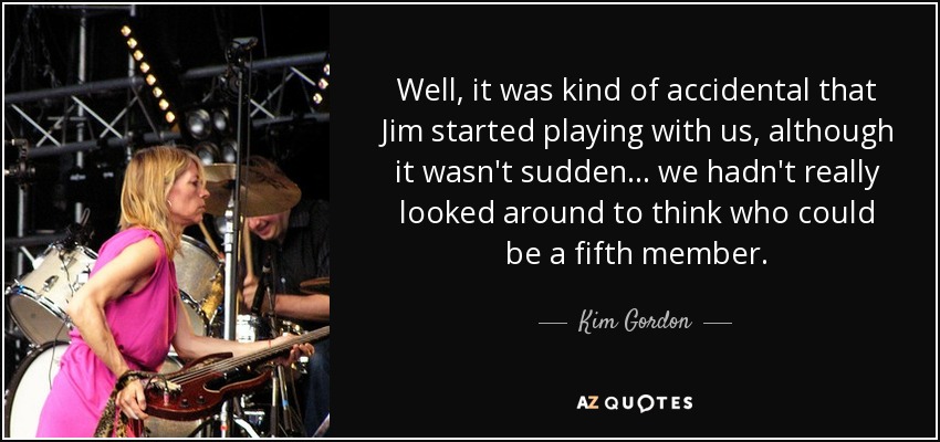 Well, it was kind of accidental that Jim started playing with us, although it wasn't sudden... we hadn't really looked around to think who could be a fifth member. - Kim Gordon