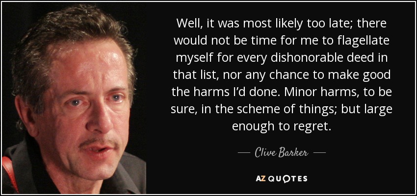 Well, it was most likely too late; there would not be time for me to flagellate myself for every dishonorable deed in that list, nor any chance to make good the harms I’d done. Minor harms, to be sure, in the scheme of things; but large enough to regret. - Clive Barker