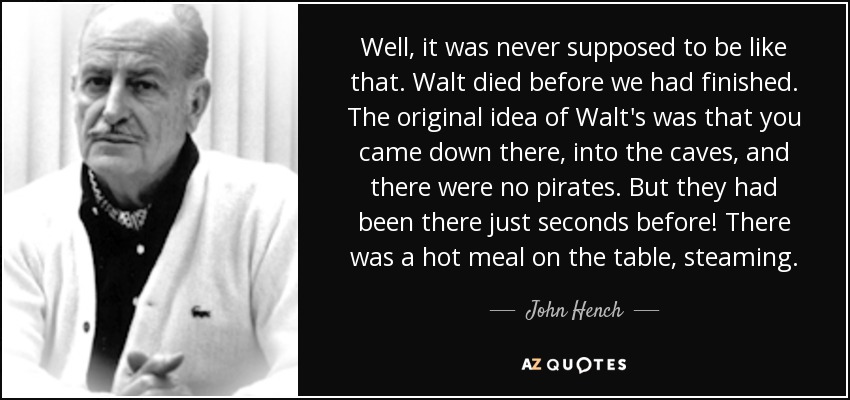 Well, it was never supposed to be like that. Walt died before we had finished. The original idea of Walt's was that you came down there, into the caves, and there were no pirates. But they had been there just seconds before! There was a hot meal on the table, steaming. - John Hench