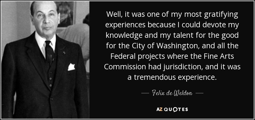 Well, it was one of my most gratifying experiences because I could devote my knowledge and my talent for the good for the City of Washington, and all the Federal projects where the Fine Arts Commission had jurisdiction, and it was a tremendous experience. - Felix de Weldon