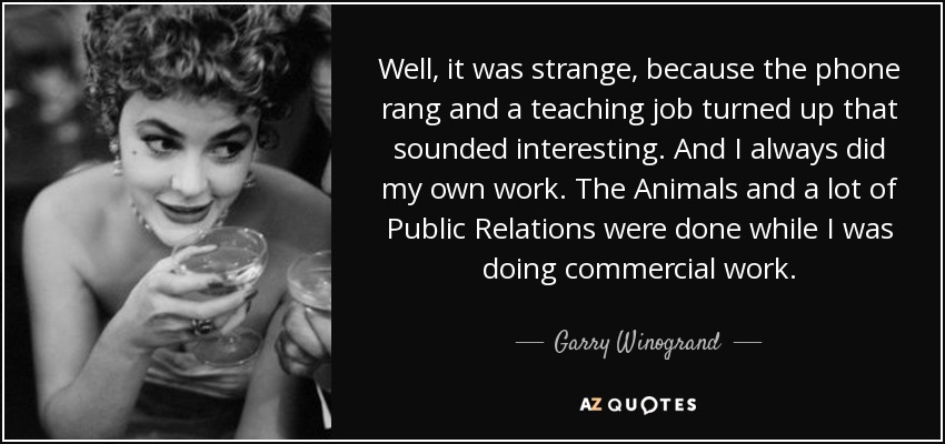 Well, it was strange, because the phone rang and a teaching job turned up that sounded interesting. And I always did my own work. The Animals and a lot of Public Relations were done while I was doing commercial work. - Garry Winogrand