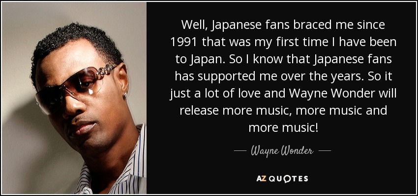 Well, Japanese fans braced me since 1991 that was my first time I have been to Japan. So I know that Japanese fans has supported me over the years. So it just a lot of love and Wayne Wonder will release more music, more music and more music! - Wayne Wonder