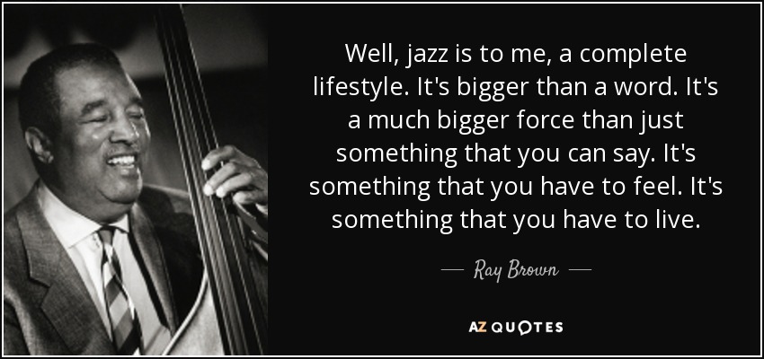 Well, jazz is to me, a complete lifestyle. It's bigger than a word. It's a much bigger force than just something that you can say. It's something that you have to feel. It's something that you have to live. - Ray Brown