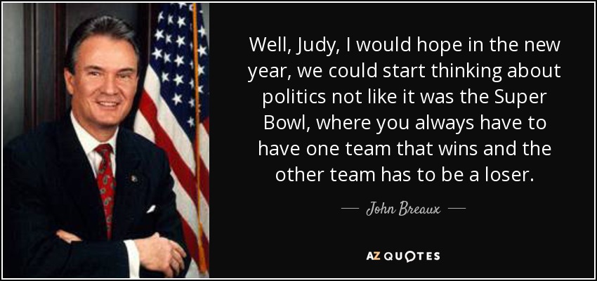 Well, Judy, I would hope in the new year, we could start thinking about politics not like it was the Super Bowl, where you always have to have one team that wins and the other team has to be a loser. - John Breaux