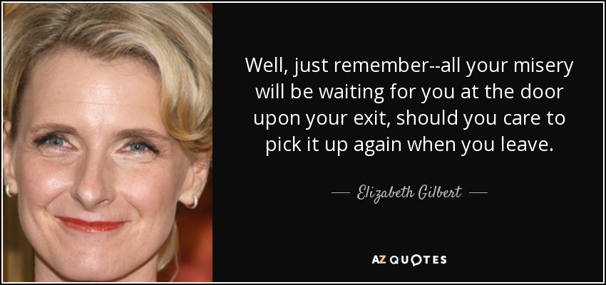 Well, just remember--all your misery will be waiting for you at the door upon your exit, should you care to pick it up again when you leave. - Elizabeth Gilbert