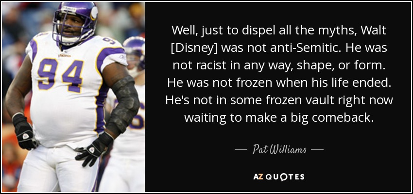Well, just to dispel all the myths, Walt [Disney] was not anti-Semitic. He was not racist in any way, shape, or form. He was not frozen when his life ended. He's not in some frozen vault right now waiting to make a big comeback. - Pat Williams