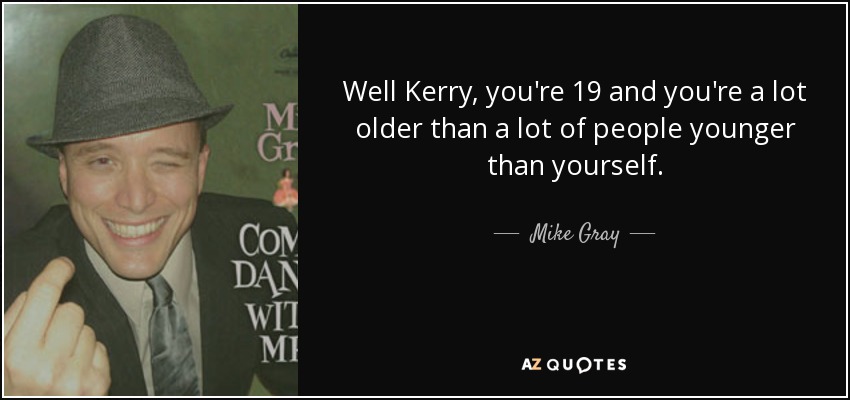 Well Kerry, you're 19 and you're a lot older than a lot of people younger than yourself. - Mike Gray