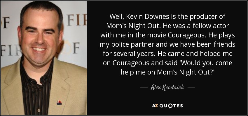 Well, Kevin Downes is the producer of Mom's Night Out. He was a fellow actor with me in the movie Courageous. He plays my police partner and we have been friends for several years. He came and helped me on Courageous and said 'Would you come help me on Mom's Night Out?' - Alex Kendrick