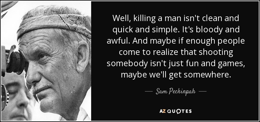 Well, killing a man isn't clean and quick and simple. It's bloody and awful. And maybe if enough people come to realize that shooting somebody isn't just fun and games, maybe we'll get somewhere. - Sam Peckinpah