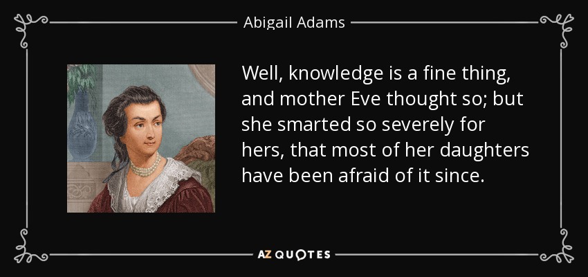Well, knowledge is a fine thing, and mother Eve thought so; but she smarted so severely for hers, that most of her daughters have been afraid of it since. - Abigail Adams
