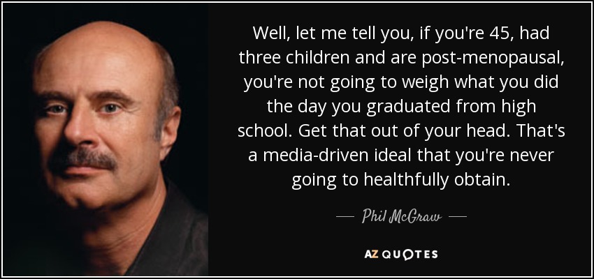 Well, let me tell you, if you're 45, had three children and are post-menopausal, you're not going to weigh what you did the day you graduated from high school. Get that out of your head. That's a media-driven ideal that you're never going to healthfully obtain. - Phil McGraw