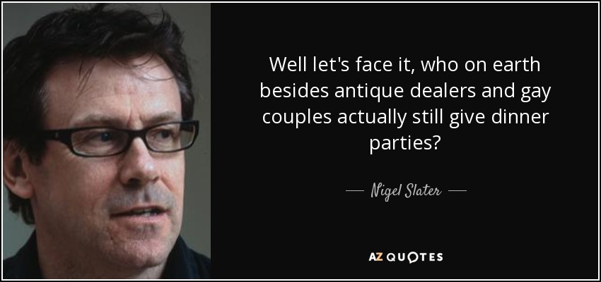 Well let's face it, who on earth besides antique dealers and gay couples actually still give dinner parties? - Nigel Slater