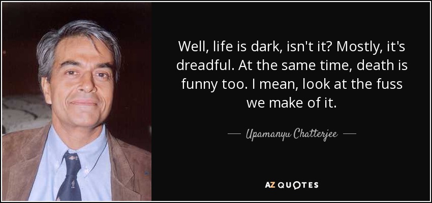 Well, life is dark, isn't it? Mostly, it's dreadful. At the same time, death is funny too. I mean, look at the fuss we make of it. - Upamanyu Chatterjee
