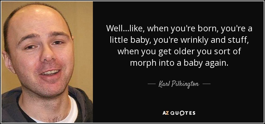 Well...like, when you're born, you're a little baby, you're wrinkly and stuff, when you get older you sort of morph into a baby again. - Karl Pilkington