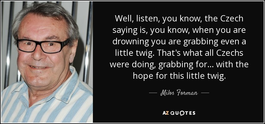 Well, listen, you know, the Czech saying is, you know, when you are drowning you are grabbing even a little twig. That's what all Czechs were doing, grabbing for... with the hope for this little twig. - Milos Forman