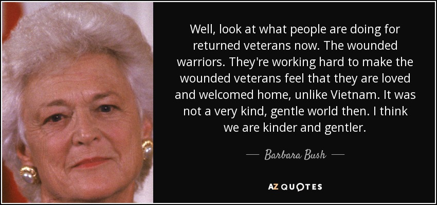 Well, look at what people are doing for returned veterans now. The wounded warriors. They're working hard to make the wounded veterans feel that they are loved and welcomed home, unlike Vietnam. It was not a very kind, gentle world then. I think we are kinder and gentler. - Barbara Bush