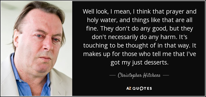 Well look, I mean, I think that prayer and holy water, and things like that are all fine. They don't do any good, but they don't necessarily do any harm. It's touching to be thought of in that way. It makes up for those who tell me that I've got my just desserts. - Christopher Hitchens