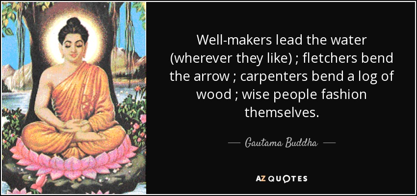 Well-makers lead the water (wherever they like) ; fletchers bend the arrow ; carpenters bend a log of wood ; wise people fashion themselves. - Gautama Buddha