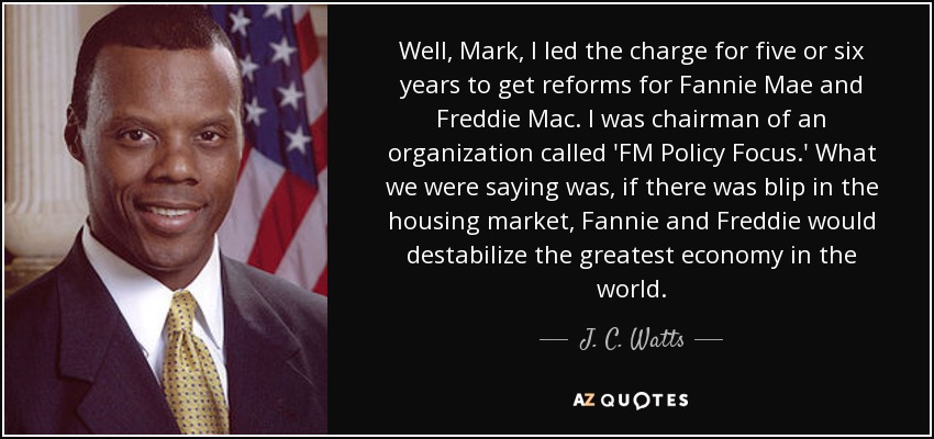 Well, Mark, I led the charge for five or six years to get reforms for Fannie Mae and Freddie Mac. I was chairman of an organization called 'FM Policy Focus.' What we were saying was, if there was blip in the housing market, Fannie and Freddie would destabilize the greatest economy in the world. - J. C. Watts