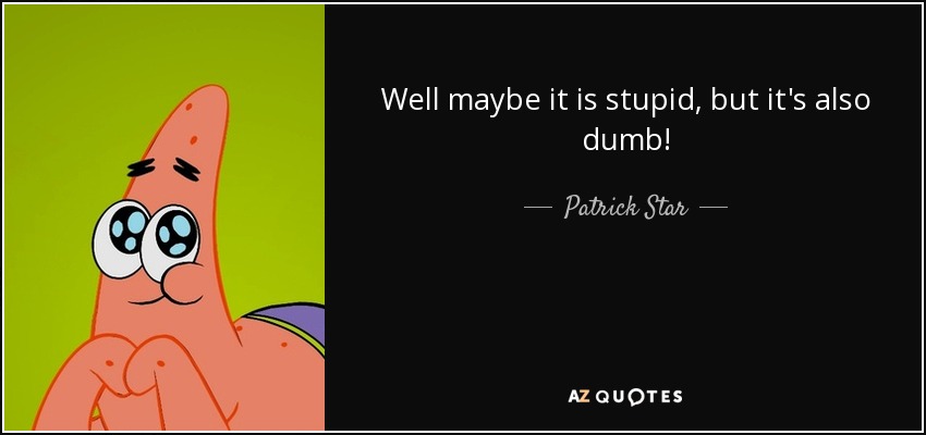 Well maybe it is stupid, but it's also dumb! - Patrick Star