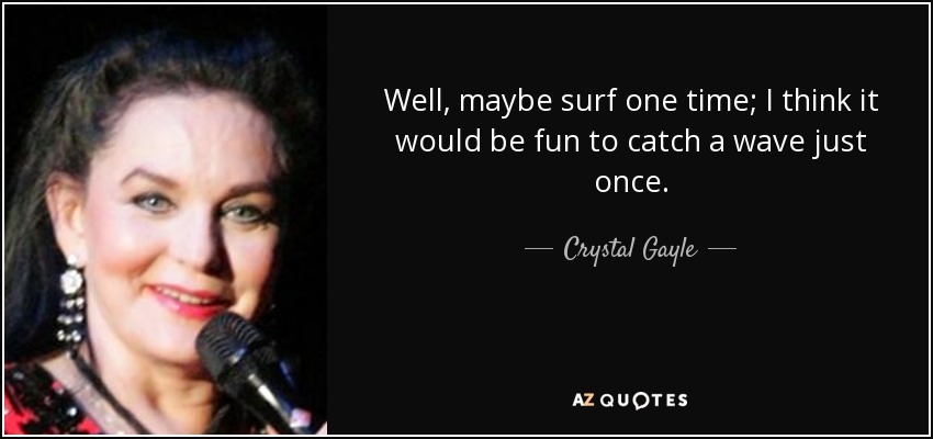 Well, maybe surf one time; I think it would be fun to catch a wave just once. - Crystal Gayle
