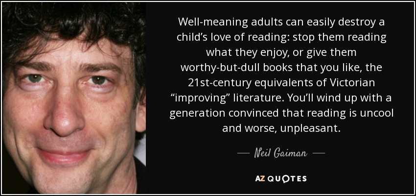 Well-meaning adults can easily destroy a child’s love of reading: stop them reading what they enjoy, or give them worthy-but-dull books that you like, the 21st-century equivalents of Victorian “improving” literature. You’ll wind up with a generation convinced that reading is uncool and worse, unpleasant. - Neil Gaiman