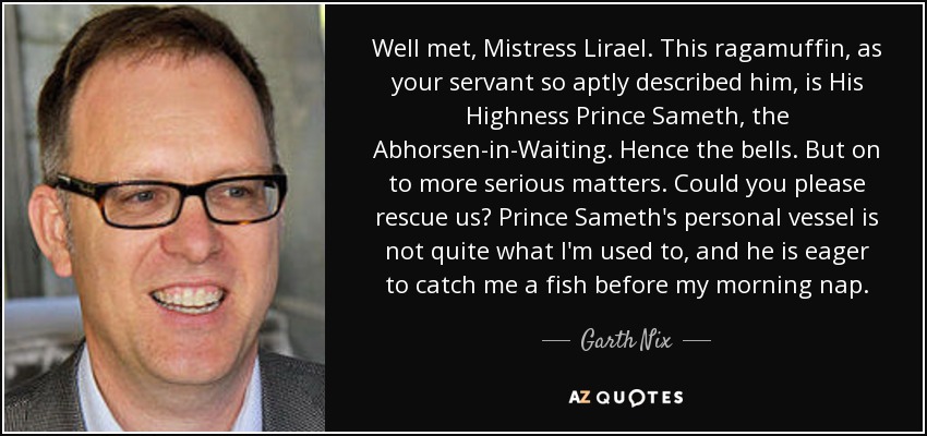 Well met, Mistress Lirael. This ragamuffin, as your servant so aptly described him, is His Highness Prince Sameth, the Abhorsen-in-Waiting. Hence the bells. But on to more serious matters. Could you please rescue us? Prince Sameth's personal vessel is not quite what I'm used to, and he is eager to catch me a fish before my morning nap. - Garth Nix