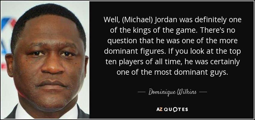 Well, (Michael) Jordan was definitely one of the kings of the game. There's no question that he was one of the more dominant figures. If you look at the top ten players of all time, he was certainly one of the most dominant guys. - Dominique Wilkins