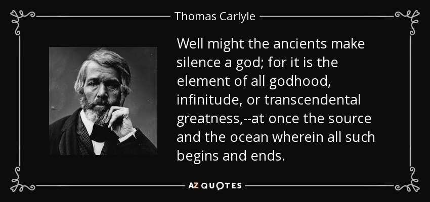 Well might the ancients make silence a god; for it is the element of all godhood, infinitude, or transcendental greatness,--at once the source and the ocean wherein all such begins and ends. - Thomas Carlyle