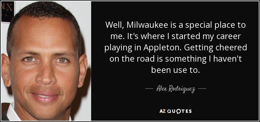 Well, Milwaukee is a special place to me. It's where I started my career playing in Appleton. Getting cheered on the road is something I haven't been use to. - Alex Rodriguez