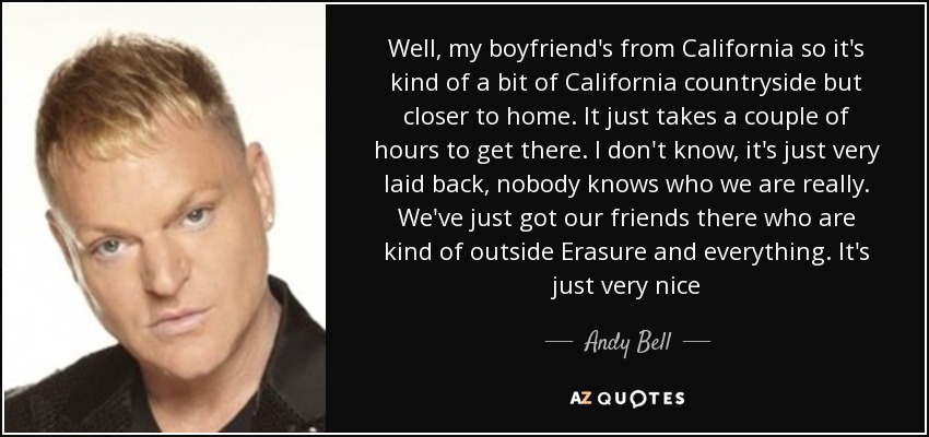 Well, my boyfriend's from California so it's kind of a bit of California countryside but closer to home. It just takes a couple of hours to get there. I don't know, it's just very laid back, nobody knows who we are really. We've just got our friends there who are kind of outside Erasure and everything. It's just very nice - Andy Bell
