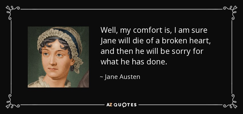 Well, my comfort is, I am sure Jane will die of a broken heart, and then he will be sorry for what he has done. - Jane Austen