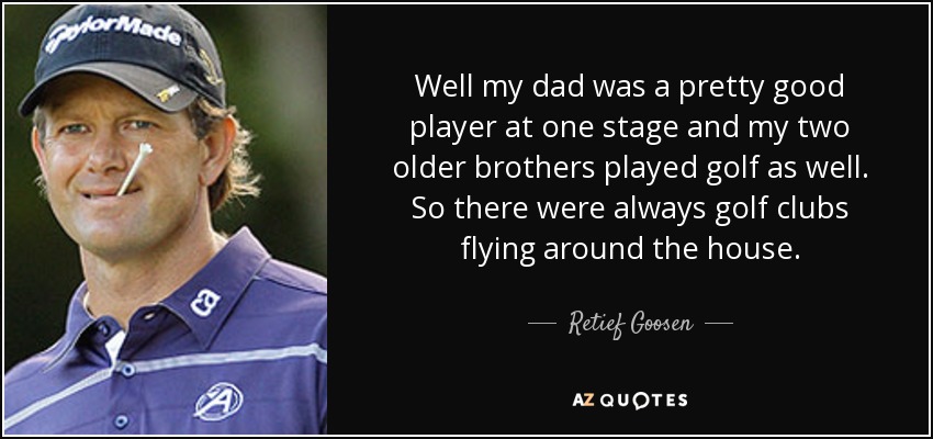 Well my dad was a pretty good player at one stage and my two older brothers played golf as well. So there were always golf clubs flying around the house. - Retief Goosen