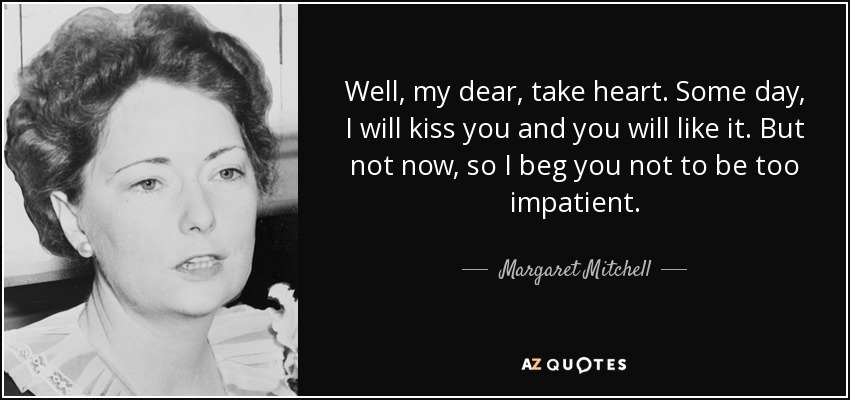 Well, my dear, take heart. Some day, I will kiss you and you will like it. But not now, so I beg you not to be too impatient. - Margaret Mitchell