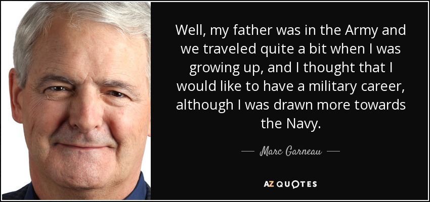 Well, my father was in the Army and we traveled quite a bit when I was growing up, and I thought that I would like to have a military career, although I was drawn more towards the Navy. - Marc Garneau