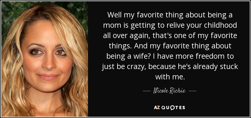 Well my favorite thing about being a mom is getting to relive your childhood all over again, that's one of my favorite things. And my favorite thing about being a wife? I have more freedom to just be crazy, because he's already stuck with me. - Nicole Richie