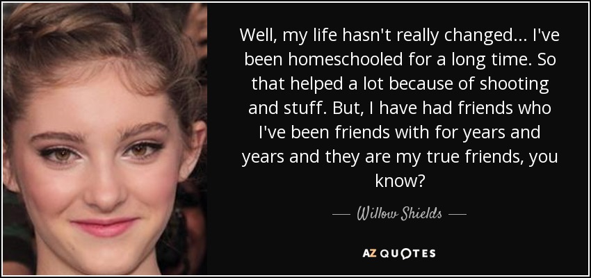 Well, my life hasn't really changed... I've been homeschooled for a long time. So that helped a lot because of shooting and stuff. But, I have had friends who I've been friends with for years and years and they are my true friends, you know? - Willow Shields