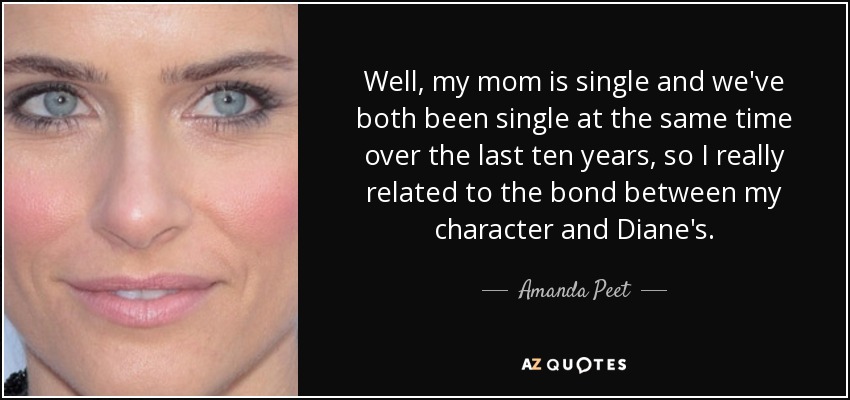 Well, my mom is single and we've both been single at the same time over the last ten years, so I really related to the bond between my character and Diane's. - Amanda Peet