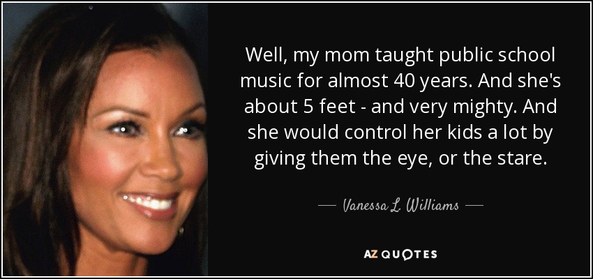 Well, my mom taught public school music for almost 40 years. And she's about 5 feet - and very mighty. And she would control her kids a lot by giving them the eye, or the stare. - Vanessa L. Williams