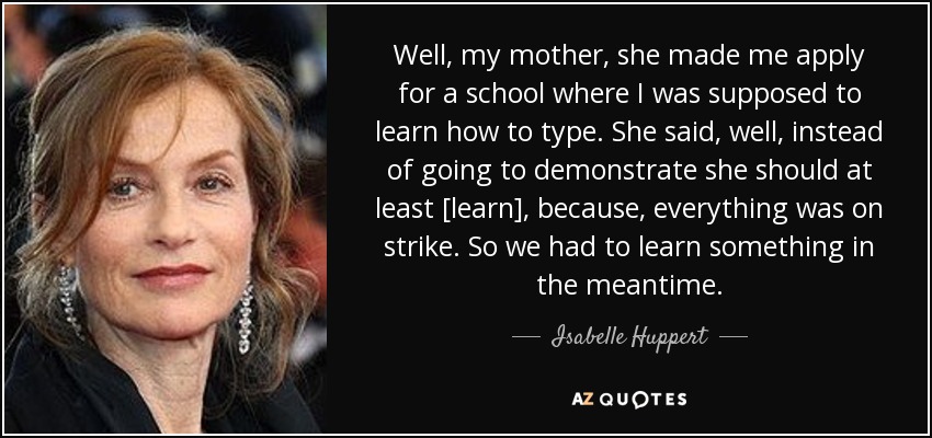 Well, my mother, she made me apply for a school where I was supposed to learn how to type. She said, well, instead of going to demonstrate she should at least [learn], because, everything was on strike. So we had to learn something in the meantime. - Isabelle Huppert