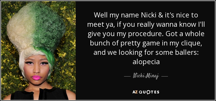Well my name Nicki & it's nice to meet ya, if you really wanna know I'll give you my procedure. Got a whole bunch of pretty game in my clique, and we looking for some ballers: alopecia - Nicki Minaj
