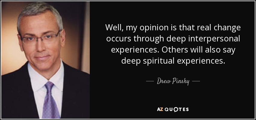 Well, my opinion is that real change occurs through deep interpersonal experiences. Others will also say deep spiritual experiences. - Drew Pinsky