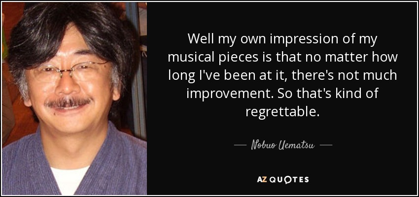 Well my own impression of my musical pieces is that no matter how long I've been at it, there's not much improvement. So that's kind of regrettable. - Nobuo Uematsu