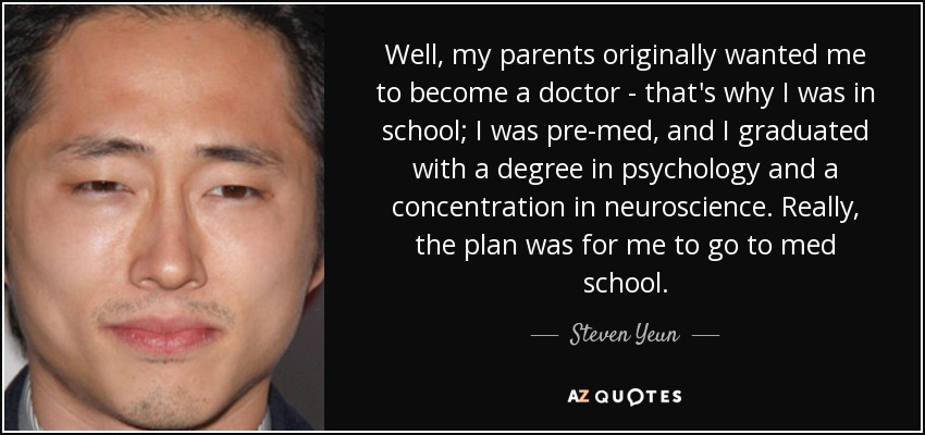 Well, my parents originally wanted me to become a doctor - that's why I was in school; I was pre-med, and I graduated with a degree in psychology and a concentration in neuroscience. Really, the plan was for me to go to med school. - Steven Yeun