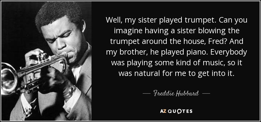 Well, my sister played trumpet. Can you imagine having a sister blowing the trumpet around the house, Fred? And my brother, he played piano. Everybody was playing some kind of music, so it was natural for me to get into it. - Freddie Hubbard