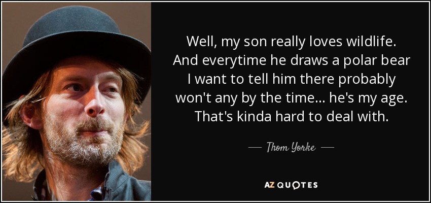 Well, my son really loves wildlife. And everytime he draws a polar bear I want to tell him there probably won't any by the time... he's my age. That's kinda hard to deal with. - Thom Yorke