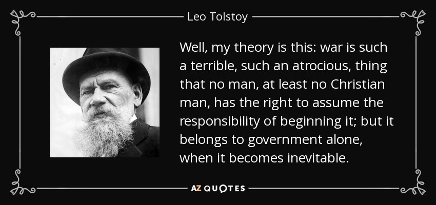 Well, my theory is this: war is such a terrible, such an atrocious, thing that no man, at least no Christian man, has the right to assume the responsibility of beginning it; but it belongs to government alone, when it becomes inevitable. - Leo Tolstoy