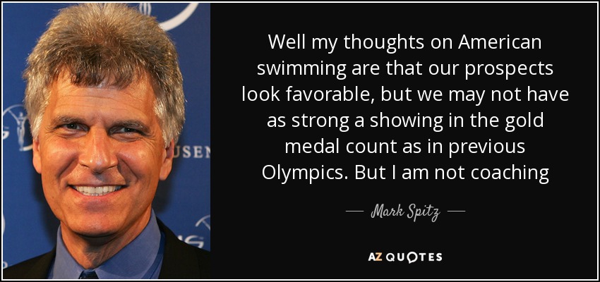 Well my thoughts on American swimming are that our prospects look favorable, but we may not have as strong a showing in the gold medal count as in previous Olympics. But I am not coaching - Mark Spitz